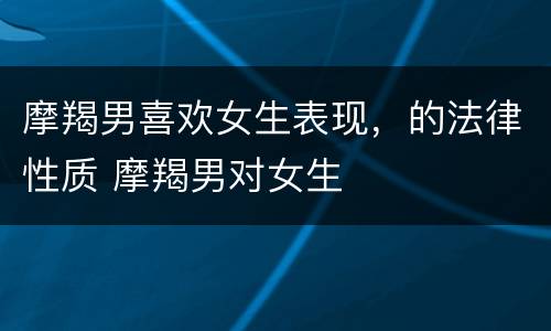 摩羯男喜欢女生表现，的法律性质 摩羯男对女生