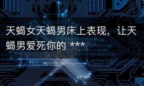 天蝎女天蝎男床上表现，让天蝎男爱死你的 ***