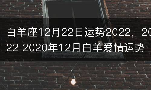 白羊座12月22日运势2022，2022 2020年12月白羊爱情运势