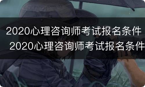 2020心理咨询师考试报名条件 2020心理咨询师考试报名条件是什么