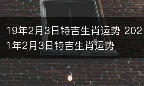 19年2月3日特吉生肖运势 2021年2月3日特吉生肖运势