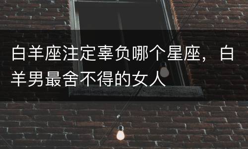 白羊座注定辜负哪个星座，白羊男最舍不得的女人