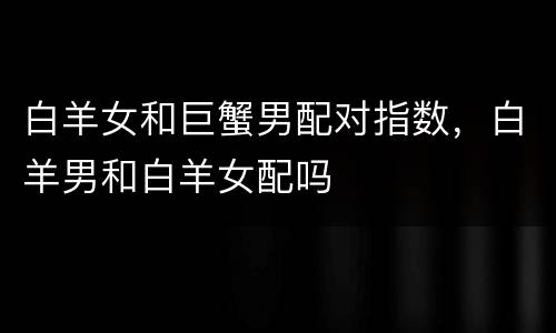 白羊女和巨蟹男配对指数，白羊男和白羊女配吗