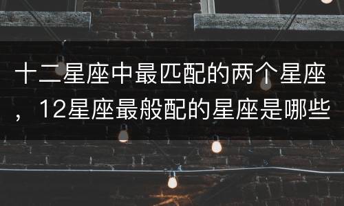 十二星座中最匹配的两个星座，12星座最般配的星座是哪些