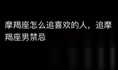 摩羯座怎么追喜欢的人，追摩羯座男禁忌