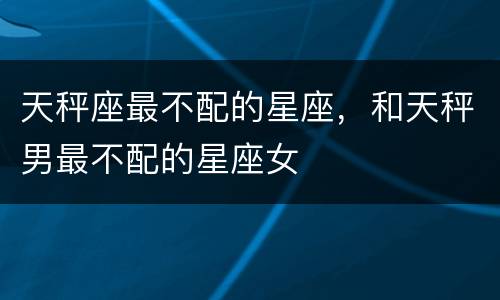 天秤座最不配的星座，和天秤男最不配的星座女