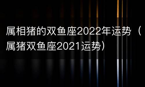 属相猪的双鱼座2022年运势（属猪双鱼座2021运势）