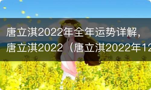 唐立淇2022年全年运势详解，唐立淇2022（唐立淇2022年12星座运势）