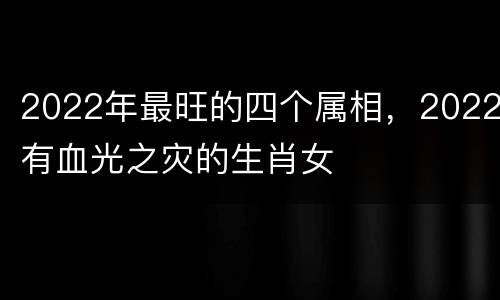 2022年最旺的四个属相，2022有血光之灾的生肖女