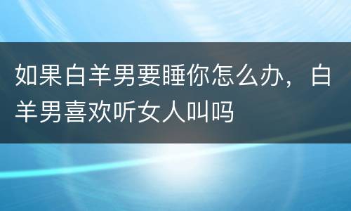 如果白羊男要睡你怎么办，白羊男喜欢听女人叫吗