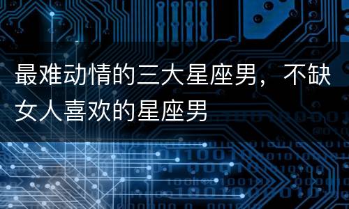 最难动情的三大星座男，不缺女人喜欢的星座男