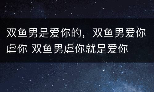 双鱼男是爱你的，双鱼男爱你虐你 双鱼男虐你就是爱你