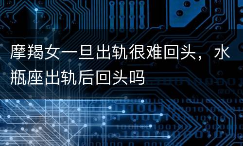 摩羯女一旦出轨很难回头，水瓶座出轨后回头吗