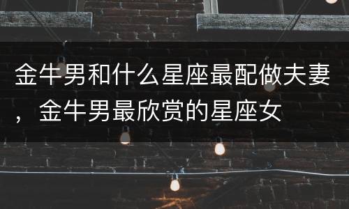 金牛男和什么星座最配做夫妻，金牛男最欣赏的星座女