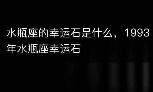水瓶座的幸运石是什么，1993年水瓶座幸运石