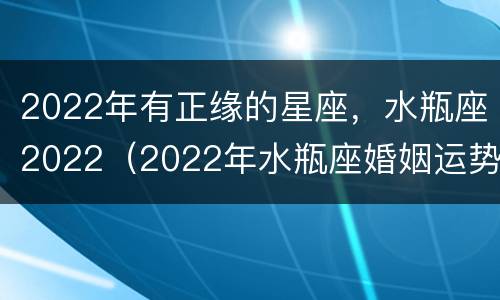 2022年有正缘的星座，水瓶座2022（2022年水瓶座婚姻运势）