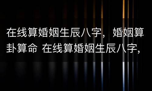 在线算婚姻生辰八字，婚姻算卦算命 在线算婚姻生辰八字,婚姻算卦算命准不准