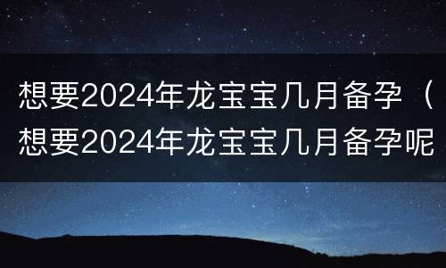想要2024年龙宝宝几月备孕（想要2024年龙宝宝几月备孕呢）