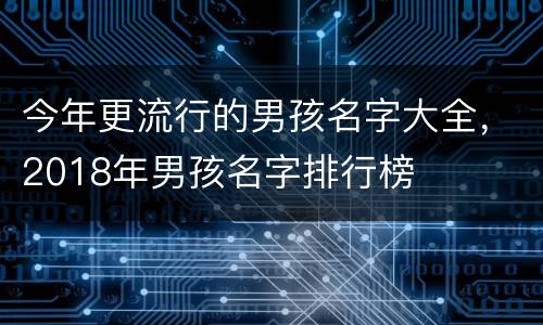 今年更流行的男孩名字大全，2018年男孩名字排行榜