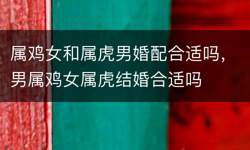 属鸡女和属虎男婚配合适吗，男属鸡女属虎结婚合适吗