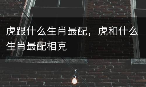 虎跟什么生肖最配，虎和什么生肖最配相克