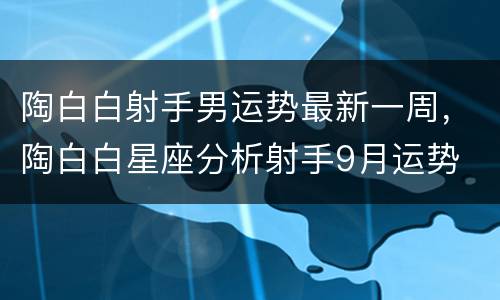 陶白白射手男运势最新一周，陶白白星座分析射手9月运势