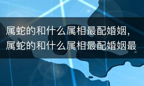 属蛇的和什么属相最配婚姻，属蛇的和什么属相最配婚姻最合适