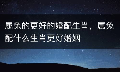 属兔的更好的婚配生肖，属兔配什么生肖更好婚姻