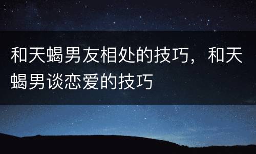 和天蝎男友相处的技巧，和天蝎男谈恋爱的技巧