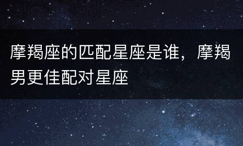 摩羯座的匹配星座是谁，摩羯男更佳配对星座