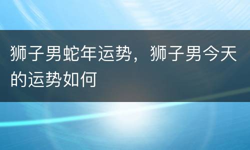 狮子男蛇年运势，狮子男今天的运势如何