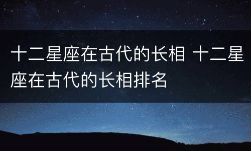 十二星座在古代的长相 十二星座在古代的长相排名