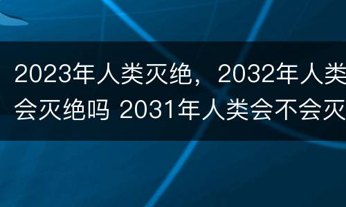 2023年人类灭绝，2032年人类会灭绝吗 2031年人类会不会灭绝?