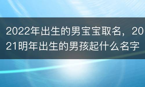 2022年出生的男宝宝取名，2021明年出生的男孩起什么名字好