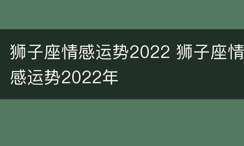 狮子座情感运势2022 狮子座情感运势2022年