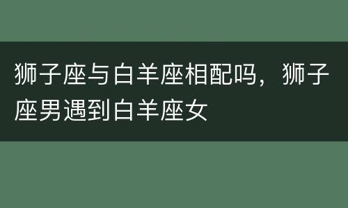 狮子座与白羊座相配吗，狮子座男遇到白羊座女