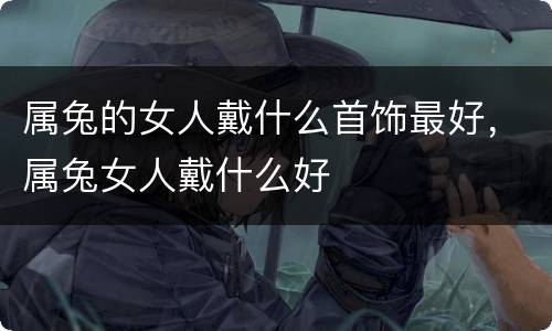 属兔的女人戴什么首饰最好，属兔女人戴什么好