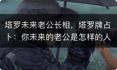 塔罗未来老公长相，塔罗牌占卜：你未来的老公是怎样的人