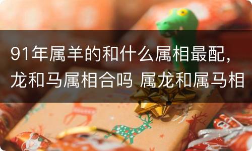 91年属羊的和什么属相最配，龙和马属相合吗 属龙和属马相合吗