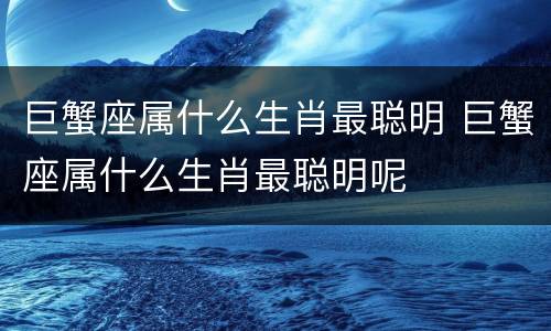 巨蟹座属什么生肖最聪明 巨蟹座属什么生肖最聪明呢