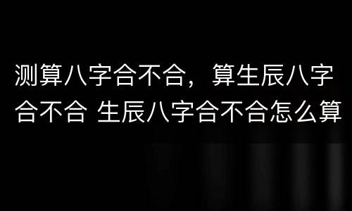 测算八字合不合，算生辰八字合不合 生辰八字合不合怎么算