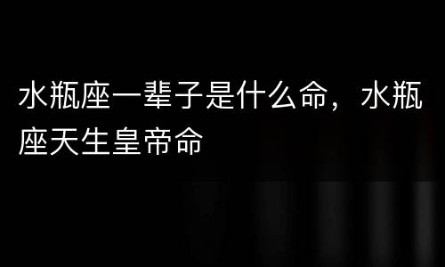 水瓶座一辈子是什么命，水瓶座天生皇帝命