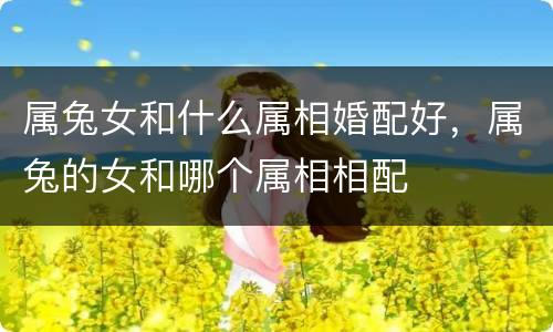 属兔女和什么属相婚配好，属兔的女和哪个属相相配