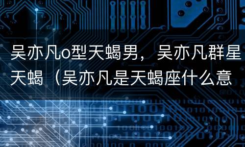 吴亦凡o型天蝎男，吴亦凡群星天蝎（吴亦凡是天蝎座什么意思）