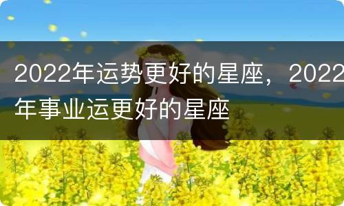 2022年运势更好的星座，2022年事业运更好的星座