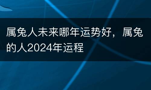 属兔人未来哪年运势好，属兔的人2024年运程