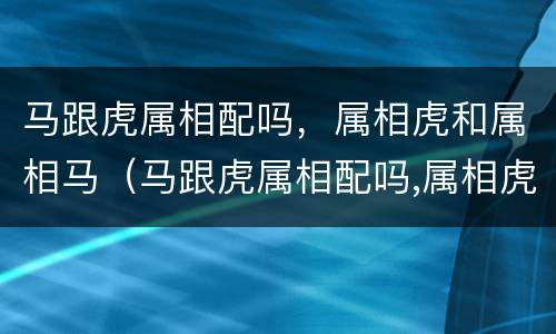 马跟虎属相配吗，属相虎和属相马（马跟虎属相配吗,属相虎和属相马相配吗）