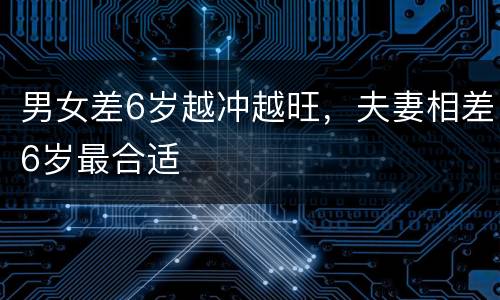 男女差6岁越冲越旺，夫妻相差6岁最合适