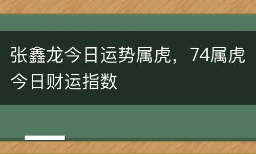 张鑫龙今日运势属虎，74属虎今日财运指数