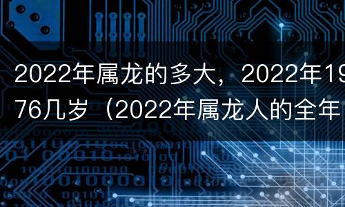 2022年属龙的多大，2022年1976几岁（2022年属龙人的全年运势1976出生）